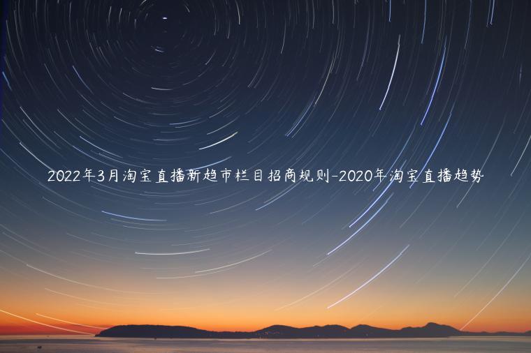 2022年3月淘寶直播新趨市欄目招商規(guī)則-2023年淘寶直播趨勢(shì)